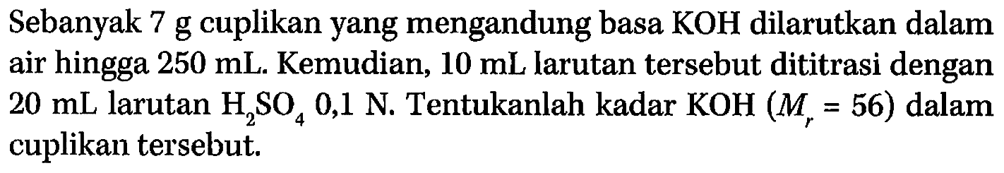 Sebanyak 7 g cuplikan yang mengandung basa KOH dilarutkan dalam air hingga 250 mL. Kemudian, 10 mL larutan tersebut dititrasi dengan 20 mL larutan H2SO4 0,1 N. Tentukanlah kadar KOH (Mr = 56) dalam cuplikan tersebut.