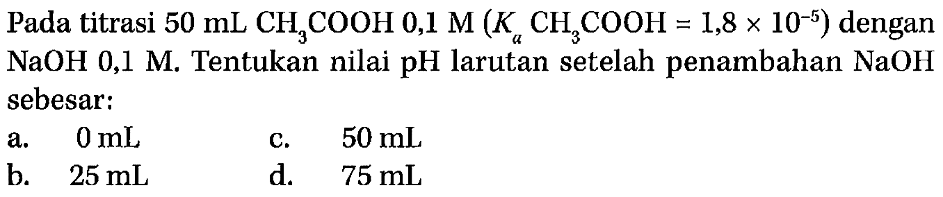 Pada titrasi 50 mL CH3COOH 0,1 M (Ka CH3COOH = 1,8 x 10^(-5)) dengan NaOH 0,1 M. Tentukan nilai pH larutan setelah penambahan NaOH sebesar:  
a. 0 mL c. 50 mL b. 25 mL d. 75 mL
