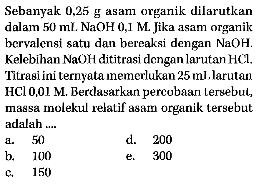 Sebanyak 0,25 g asam organik dilarutkan dalam 50 mL NaOH 0,1 M. Jika asam organik bervalensi satu dan bereaksi dengan NaOH. Kelebihan NaOH dititrasi dengan larutan HCl. Titrasi ini ternyata memerlukan 25 mL larutan HCl 0,01 M. Berdasarkan percobaan tersebut, massa molekul relatif asam organik tersebut adalah ...