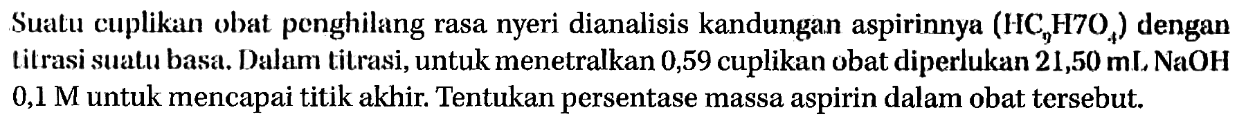 Suatu cuplikan obat penghilang rasa nyeri dianalisis kandungan aspirinnya (HC9H7O4) dengan titrasi suatu basa. Dalam titrasi, untuk menetralkan 0,59 cuplikan obat diperlukan 21,50 mL NaOH 0,1 M untuk mencapai titik akhir. Tentukan persentase massa aspirin dalam obat tersebut.