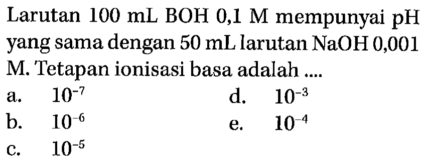 Larutan 100 mL BOH 0,1 M mempunyai pH yang sama dengan 50 mL larutan NaOH 0,001 M. Tetapan ionisasi basa adalah a. 10^(-7) d. 10^(-3) b. 10^(-6)  e. 10^(-4)  c. 10^(-5)