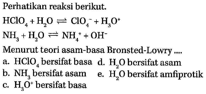 Perhatikan reaksi berikut: HCIO4 + H2O <=> ClO4^- + H3O^+ NH3 +H2O <=> NH4^+ + OH^- Menurut teori asam-basa Bronsted-Lowry a. HClO4 bersifat basa d. H2O bersifat asam b. NH3 bersifat asam e. H2O bersifat amfiprotik c. H3O^+ bersifat basa