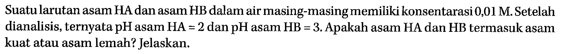 Suatu larutan asam HA dan asam HB dalam air masing-masing memiliki konsentarasi 0,01 M. Setelah dianalisis, ternyata pH asam HA=2 dan pH asam HB=3. Apakah asam HA dan HB termasuk asam kuat atau asam lemah? Jelaskan.