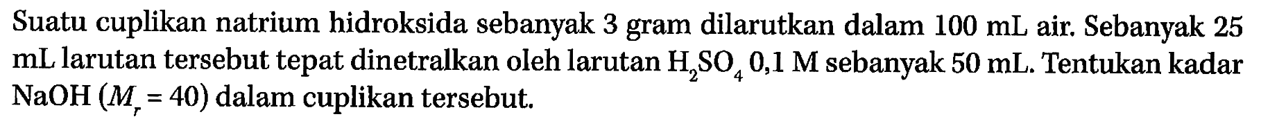 Suatu cuplikan natrium hidroksida sebanyak 3 gram dilarutkan dalam 100 mL air. Sebanyak 25 mL larutan tersebut tepat dinetralkan oleh larutan H2SO4 0,1 M sebanyak 50 mL. Tentukan kadar NaOH (Mr = 40) dalam cuplikan tersebut.