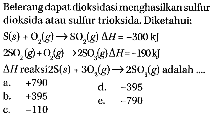 Belerang dapat dioksidasi menghasilkan sulfur dioksida atau sulfur trioksida. Diketahui:


S (s)+O2 (g) -> SO2 (g) delta H=-300 kJ 
2 SO2 (g)+O2 (g) -> 2 SO3 (g) delta H=-190 kJ 
delta H reaksi 2S (s)+3O2 (g) -> 2 SO3 (g) adalah...




