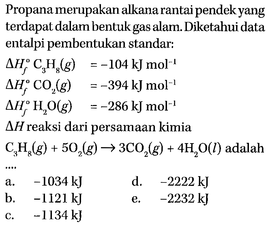 Propana merupakan alkana rantai pendek yang terdapat dalam bentuk gas alam. Diketahui data entalpi pembentukan standar: 
delta Hf C3H8 (g) = -104 kJ mol^(-1) 
delta Hf CO2 (g) = -394 kJ mol^(-1) 
delta Hf H2O(g) =-286 kJ mol^(-1) 
delta Hf reaksi dari persamaan kimia C3H8 (g) + 5 O2(g) -> 3 CO2 (g) + 4 H2O(l) adalah 