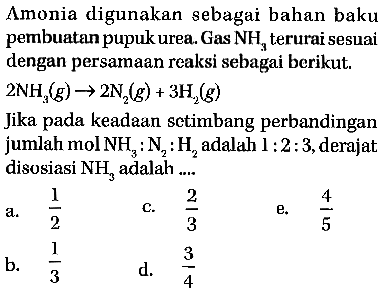 Amonia digunakan sebagai bahan baku pembuatan pupuk urea. Gas NH3 terurai sesuai dengan persamaan reaksi sebagai berikut. 2 NH3 (g) -> 2 N2 (g) + 3 H2 (g) Jika keadaan setimbang perbandingan pada jumlah mol NH3 : N2 : H2 adalah 1 : 2 : 3, derajat disosiasi NH3 adalah