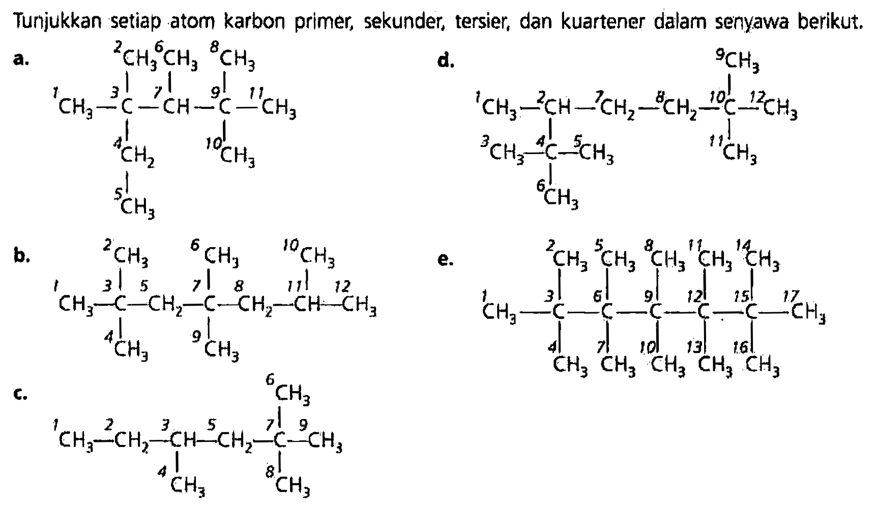 Tunjukkan setiap atom karbon primer, sekunder, tersier, dan kuartener dalam senyawa berikut. a. CH3 CH3 CH3 | | | CH3 - C - CH - C - CH3 | | CH3 CH3 | CH3 b. CH3 CH3 CH3 | | | CH3 C CH2 C CH2 CH CH3 | | CH3 CH3 c. CH3 | CH3 - CH2 - CH - CH2 - C - CH3 | | CH3 CH3 