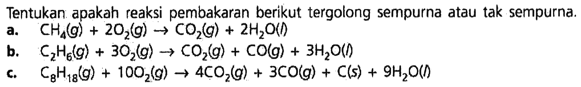 Tentukan apakah reaksi pembakaran berikut tergolong sempurna atau tak sempurna. a. CH4 (g) + 2O2 (g) -> CO2 (g) + 2H2O (l) b. C2H6 (g) + 3O2 (g) -> CO2 (g) + CO (g) + 3H2O (l) c. C6H18 (g) + 10O2 (g) -> 4CO2 (g) + 3CO (g) + C(s) + 9H2O (l) 