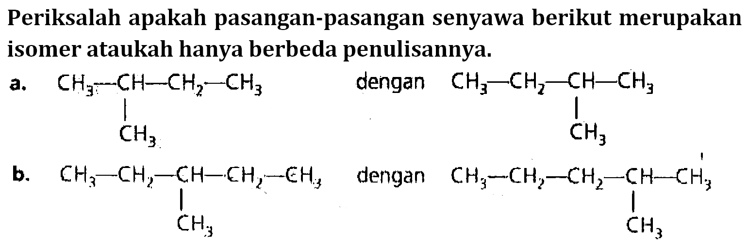 Periksalah apakah pasangan-pasangan senyawa berikut merupakan isomer ataukah hanya berbeda penulisannya. a. CH3 - CH - CH2 - CH3 dengan CH3 - CH2 - CH - CH3 | |CH3 CH3b. CH3 - CH2 - CH - CH2 - CH3 dengan CH3 - CH2 - CH2 - CH - CH3 | |CH3 CH3 