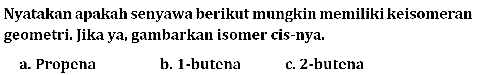 Nyatakan apakah senyawa berikut mungkin memiliki keisomeran geometri: Jika ya, gambarkan isomer cis-nya. a. Propena b. 1-butena c. 2-butena 