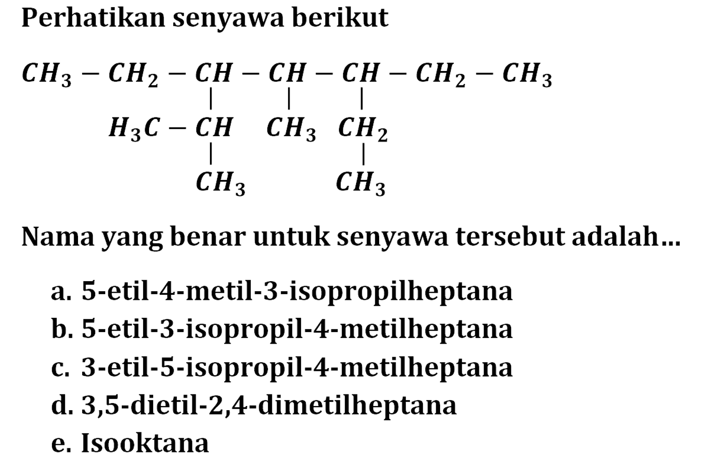 Perhatikan senyawa berikutCH3 - CH2 - CH - CH - CH - CH2 - CH3|||H3C - CH CH3 CH2||CH3 CH3Nama yang benar untuk senyawa tersebut adalah... a. 5-etil-4-metil-3-isopropilheptana b. 5 -etil-3-isopropil-4-metilheptana c. 3 -etil-5-isopropil-4-metilheptana d. 3,5-dietil-2,4-dimetilheptana e. Isooktana