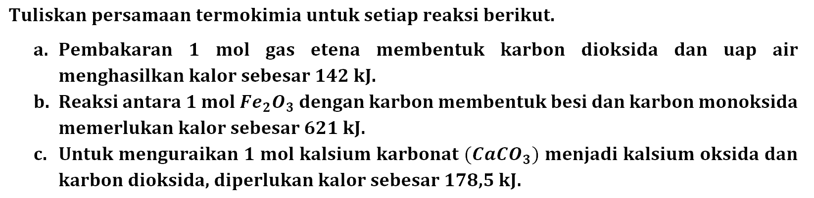 Tuliskan persamaan termokimia untuk setiap reaksi berikut. a. Pembakaran 1 mol gas etena membentuk karbon dioksida dan uap air menghasilkan kalor sebesar 142 kJ. b. Reaksi antara 1 mol Fe2O3 dengan karbon membentuk besi dan karbon monoksida memerlukan kalor sebesar 621 kJ. c. Untuk menguraikan 1 mol kalsium karbonat (CaCO3) menjadi kalsium oksida dan karbon dioksida, diperlukan kalor sebesar 178,5 kJ 