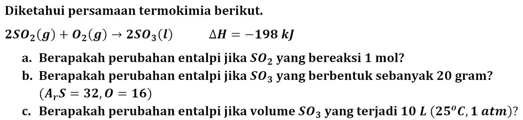 Diketahui persamaan termokimia berikut. 2SO2 (g) + O2 (g) -> 2SO3 (l) Delta H = -198 kJ a. Berapakah persamaan termokimia berikut. b. Berapakah perubahan entalpi jika SO3 yang berbentuk sebanyak 20 gram? (Ar S = 32, O = 16) c. Berapakah perubahan entalpi jika volume SO3 yang terjadi 10 L (25 C, 1 atm)? 