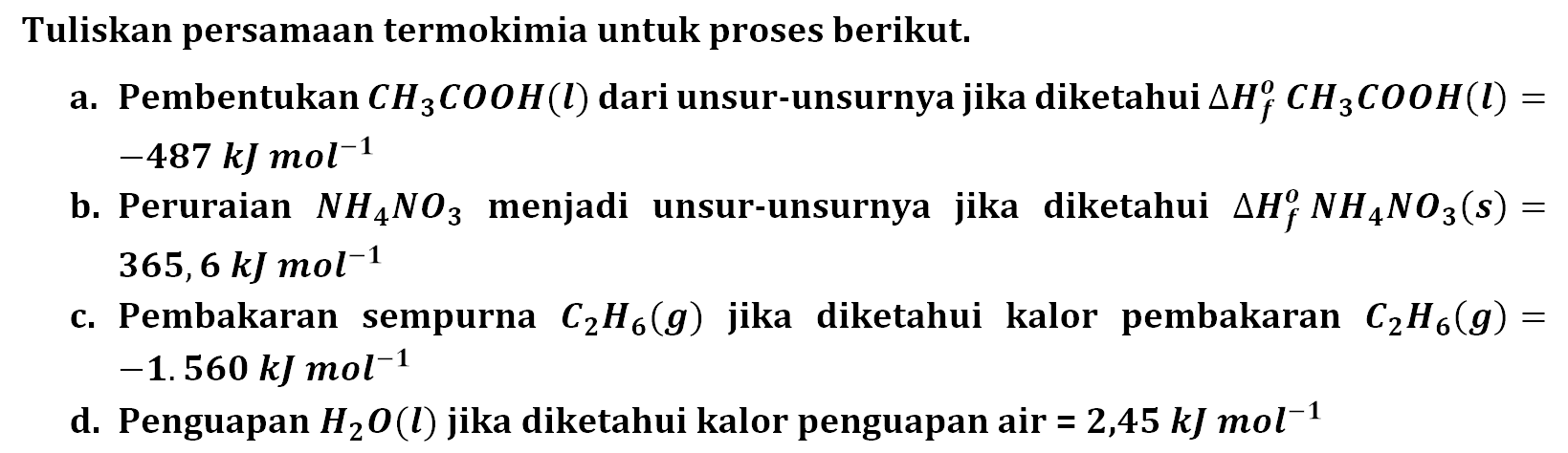 Tuliskan persamaan untuk proses berikut. a. Pembentukan CH3COOH (I) dari unsur-unsurnya jika diketahui Delta Hf CH3COOH (I) = -487 kJ mol^-1 b. Peruraian NH4NO3 menjadi unsur-unsurnya jika diketahui Delta Hf NH4NO3 (s) = 365,6 kJ mol^-1 c. Pembakaran sempurna C2H6 (g) jika diketahui kalor pembakaran C2H6 (g) = -1.560 kJ mol^-1 d. Penguapan H2O (I) jika diketahui kalor penguapan air = 2,45 kJ mol^-1 