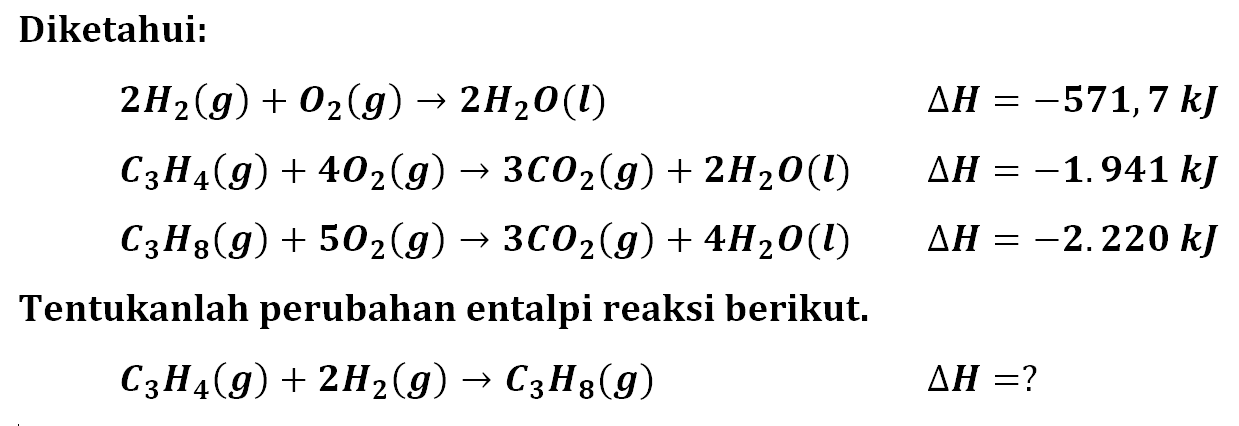 Diketahui: 
2 H2 (g) + O2 (g) -> 2 H2O (l) delta H = -571,7 kJ 
C3H4 (g) + 4 O2 (g) -> 3 CO2 (g) + 2 H2O (l) delta H = -1.941 kJ 
C3H8 (g) + 5 O2 (g) -> 3 CO2 (g) + 4 H2O (l) delta H = -2.220 kJ 
Tentukanlah perubahan entalpi reaksi berikut. 
C3H4 (g) + 2 H2 (g) -> C3H8 (g) delta H =?