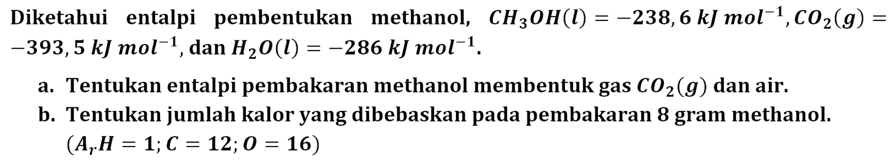 Diketahui entalpi pembentukan methanol, CH3OH (l) = -238,6 kJ mol^(-1) CO2 (g) = -393,5 kJ mol^(-1) dan H2O (l) = -286 kJ mol^(-1). a. Tentukan entalpi pembakaran methanol membentuk gas CO2(g) dan air. b. Tentukan jumlah kalor yang dibebaskan pada pembakaran 8 gram methanol. (Ar H = 1; C = 12; O = 16)