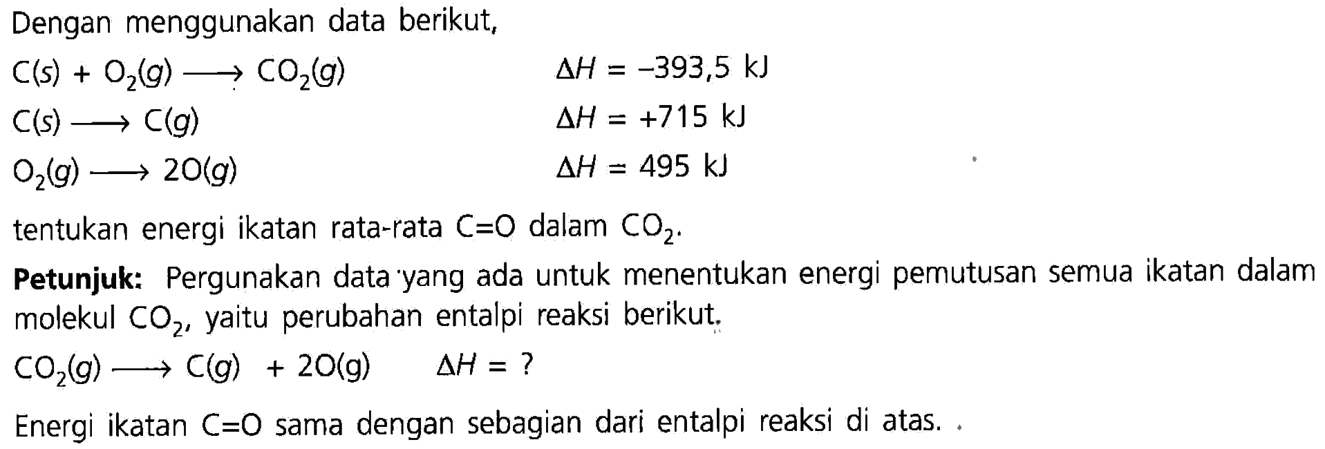 Dengan menggunakan data berikut, 
C (s) + O2 (g) -> CO2 (g) delta H = -393,5 kJ 
C (s) -> C (g) delta H = +715 kJ 
O2 (g) -> 2 O (g) delta H = 495 kJ 
tentukan energi ikatan rata-rata C=O dalam CO2. 
Petunjuk: Pergunakan data yang ada untuk menentukan energi pemutusan semua ikatan dalam molekul CO2, yaitu perubahan entalpi reaksi berikut. CO2 (g) -> C (g) + 2 O (g) delta H = ? Energi ikatan C=O sama dengan sebagian dari entalpi reaksi di atas. 