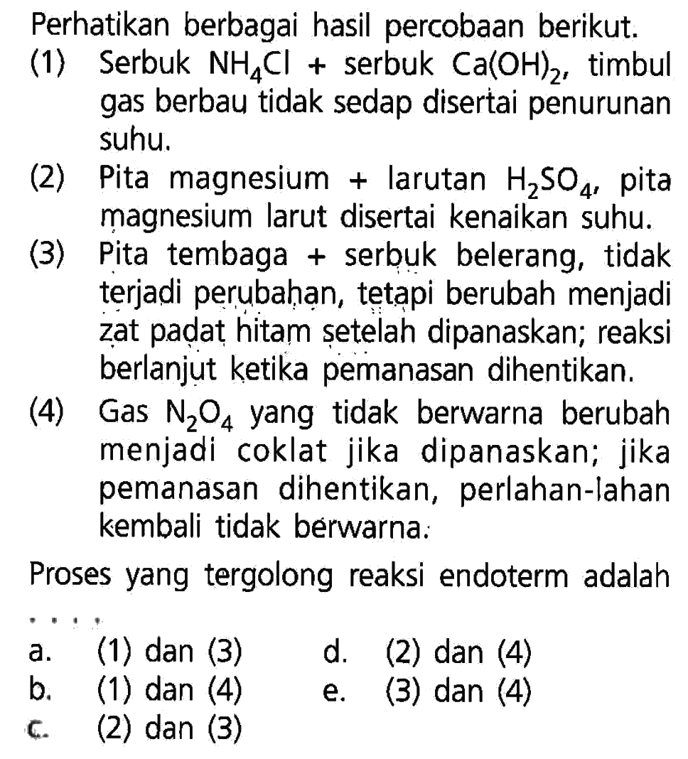 Perhatikan berbagai hasil percobaan berikut.(1) Serbuk NH4Cl + serbuk Ca(OH)2, timbul gas berbau tidak sedap disertai penurunan suhu.(2) Pita magnesium + larutan H2SO4, pita magnesium larut disertai kenaikan suhu.(3) Pita tembaga + serbuk belerang, tidak terjadi perubahan, tetapi berubah menjadi zat padat hitam șetelah dipanaskan; reaksi berlanjut ketika pemanasan dihentikan.(4) Gas N2O4 yang tidak berwarna berubah menjadi coklat jika dipanaskan; jika pemanasan dihentikan, perlahan-lahan kembali tidak berwarna:Proses yang tergolong reaksi endoterm adalah... a. (1) dan (3) d. (2) dan (4) b. (1) dan (4) e. (3) dan (4) c. (2) dan (3)