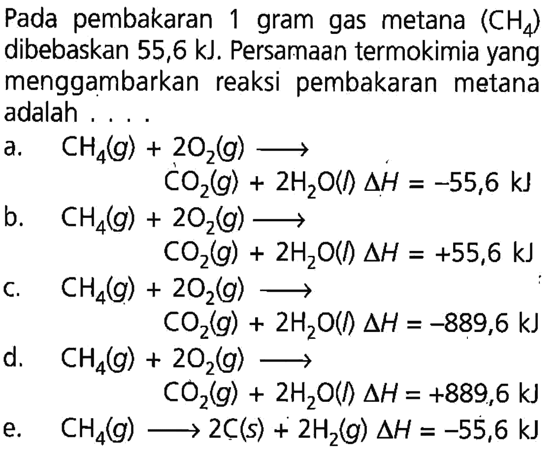 Pada pembakaran 1 gram gas metana (CH4) dibebaskan 55,6 kJ. Persamaan termokimia yang menggambarkan reaksi pembakaran metana adalah.... a. CH4(g)+CO2(g) ---> CO2(g)+2 H2O(l) delta H=-55,6 kJ b. CH4(g)+2O2(g) ---> CO2(g)+2 H2O(l) delta H=+55,6 kJ c. CH4(g)+2O2(g) ---> CO2(g)+2 H2O(l) delta H=-889,6 kJ d. CH4(g)+2O2(g) ---> CO2(g)+2 H2O(I) delta H=+889,6 kJ e. CH4(g) ---> 2 C(s)+2 H2(g) delta H=-55,6 kJ  