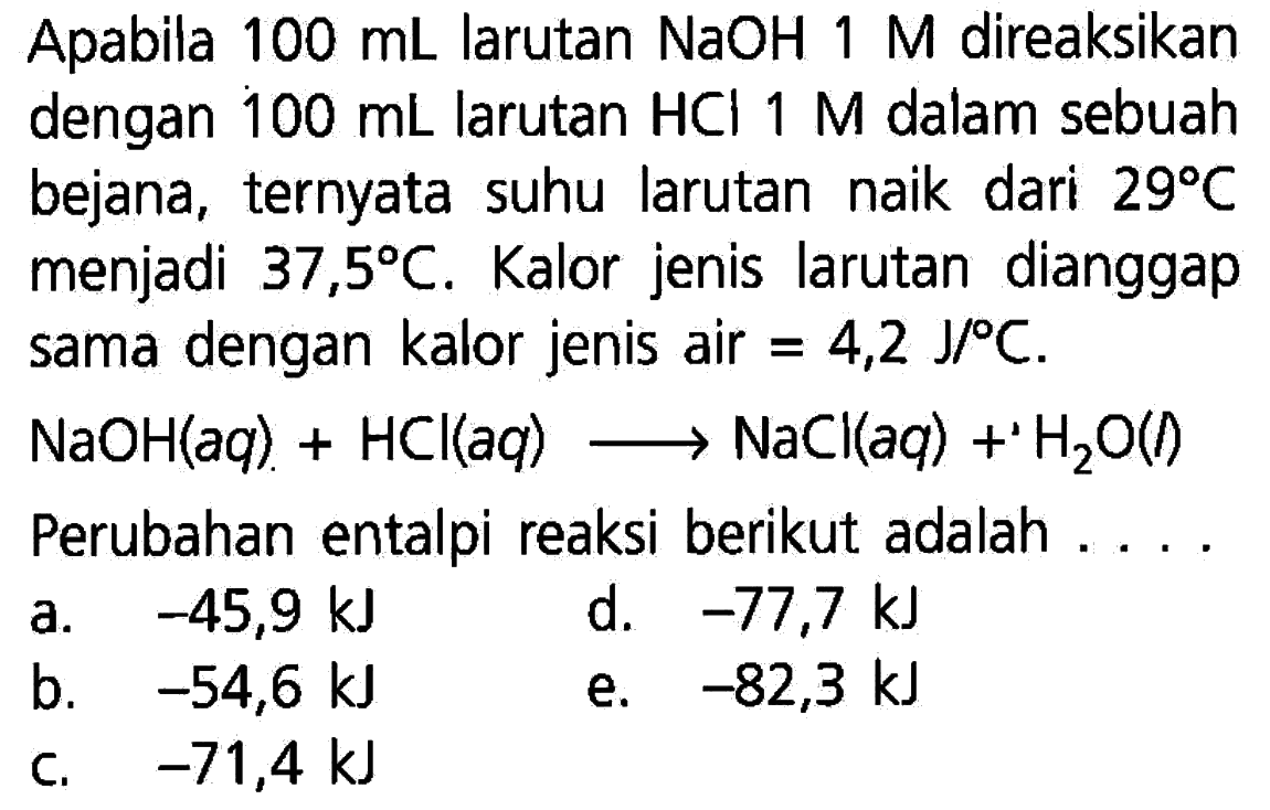 Apabila  100 mL  larutan  NaOH 1 M  direaksikan dengan  100 mL  larutan  HCl 1 M  dalam sebuah bejana, ternyata suhu larutan naik dari  29 C menjadi  37,5 C . Kalor jenis larutan dianggap sama dengan kalor jenis air=4,2 J/ C. NaOH(  aq  )+HCl(  aq  ) ---> NaCl(  aq  )+H2 O()    Perubahan entalpi reaksi berikut adalah   ...    