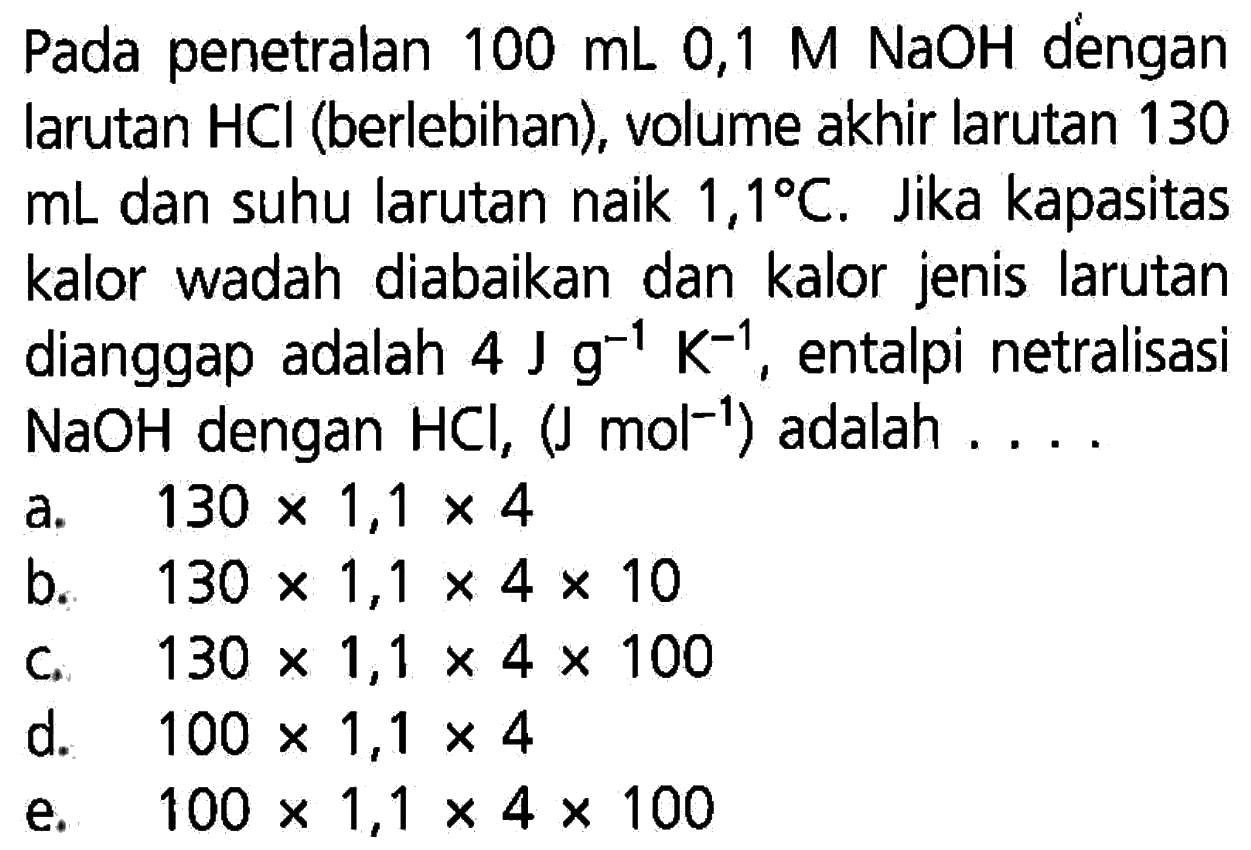 Pada penetralan  100 mL 0,1 M NaOH  dengan larutan HCl (berlebihan), volume akhir larutan 130 mL dan suhu larutan naik  1,1 C. Jika kapasitas kalor wadah diabaikan dan kalor jenis larutan dianggap adalah  4 Jg^(-1)K^(-1), entalpi netralisasi NaOH dengan HCl, (J mol^(-1))  adalah ... 