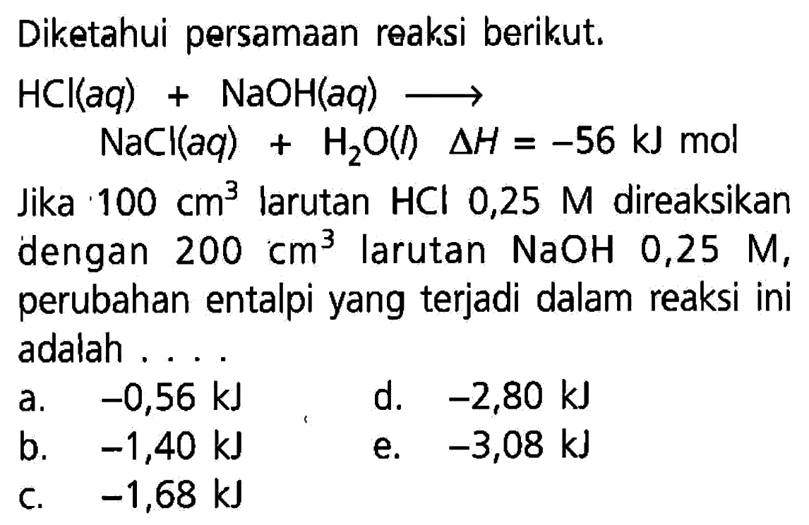 Diketahui persamaan reaksi berikut. HCl(aq)+NaOH(aq)->NaCl(aq)+H2O(I)  segitiga H=-56 kJ  molJika  100 cm^3  larutan  HCl 0,25 M  direaksikan dengan  200 cm^3  larutan  NaOH 0,25 M, perubahan entalpi yang terjadi dalam reaksi iniadalah  ... 