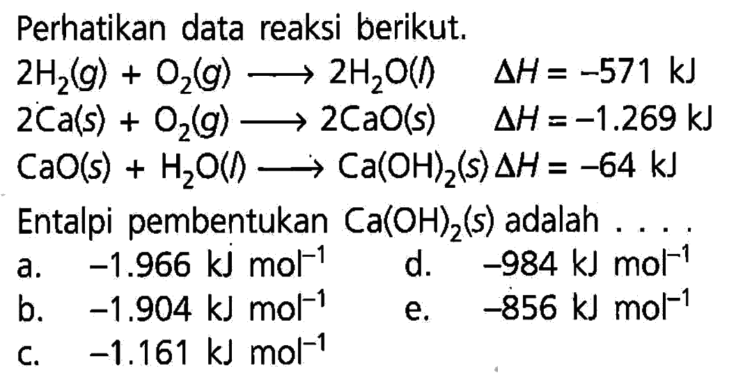 Perhatikan data reaksi berikut.  2H2(g)+O2(g) -> 2H2 O(l)  delta H=-571 kJ   2Ca(s)+O2(g) -> 2CaO(s)  delta H=-1.269 kJ   CaO(s)+H2 O(l) -> Ca(OH)2(s) delta H=-64 kJ  Entalpi pembentukan  Ca(OH)2(s)  adalah  ...  