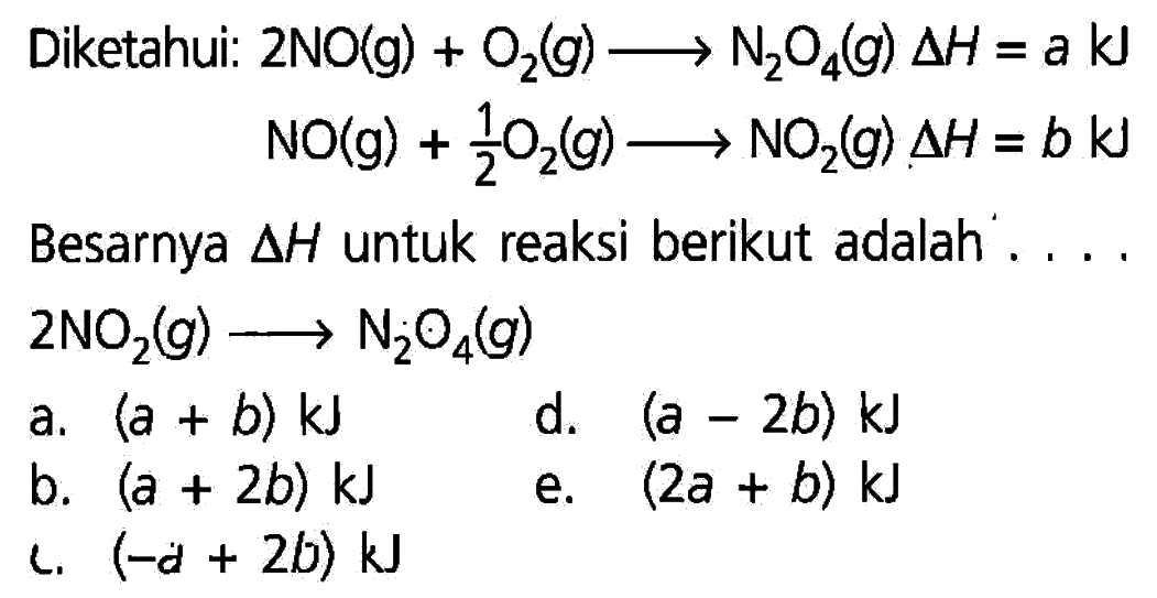 Diketahui: 2NO(g) + O2(g) -> N2O4(g) delta H=a kJ NO(g) + 1/2O2(g) -> NO2(g) delta H=b kJ Besarnya segitiga H untuk reaksi berikut adalah.... 2NO2(g) -> N2O4(g)     