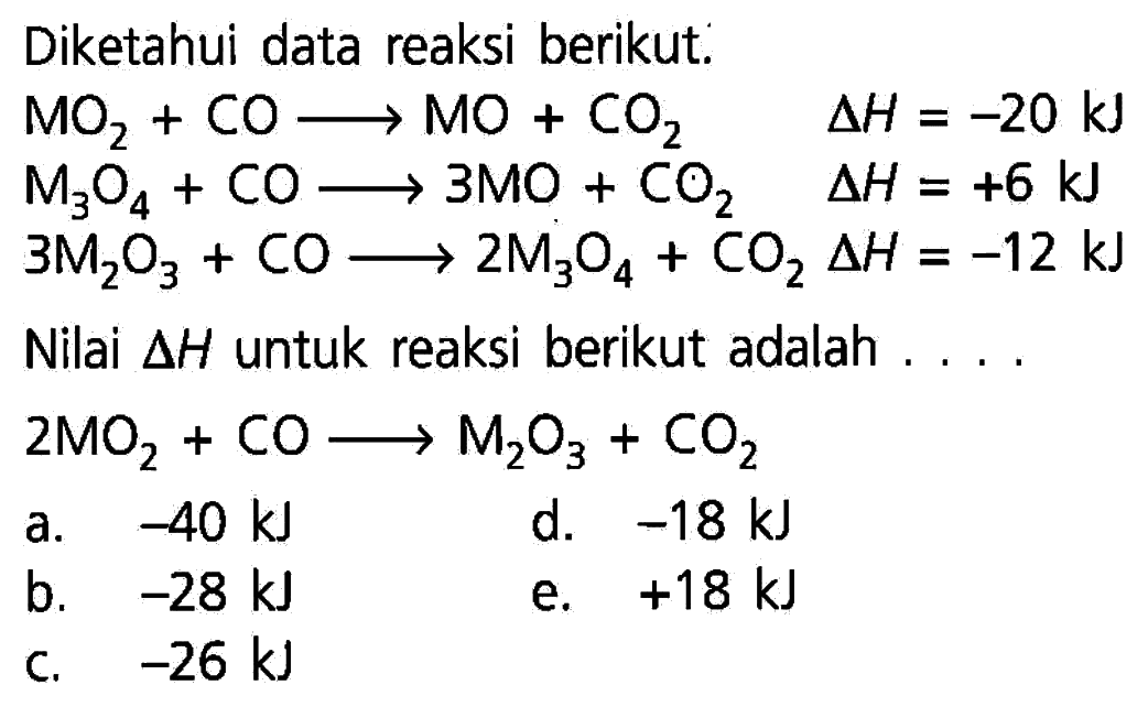 Diketahui data reaksi berikut: MO2+CO ---> MO+CO2  delta H=-20 kJ  M3O4+CO ---> 3 MO+CO2  delta H=+6 kJ  3 M2O3+CO ---> 2 M3O4+CO2 delta H=-12 kJ  Nilai segitiga H untuk reaksi berikut adalah.... 2 MO2+CO ---> M2O3+CO2   