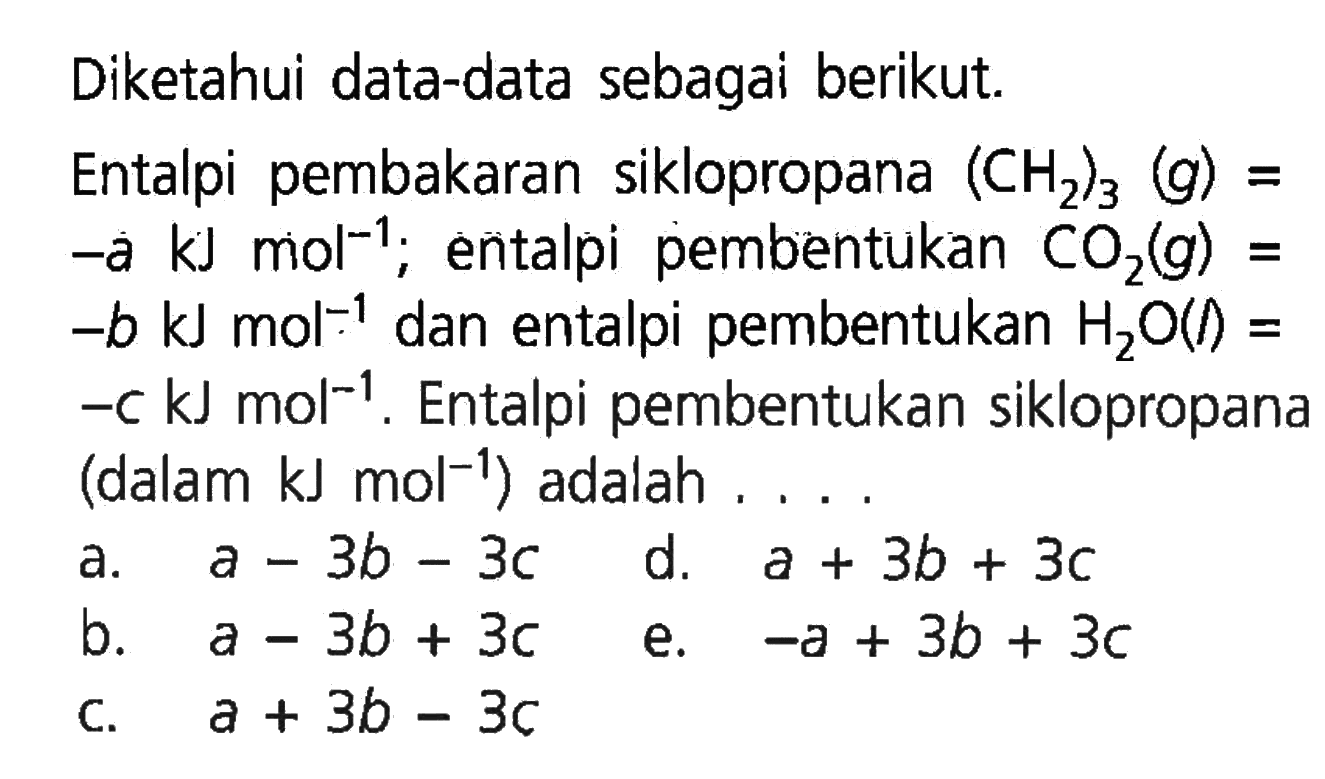 Diketahui data-data sebagai berikut. 
Entalpi pembakaran siklopropana (CH2)3 (g) = -a kJ mol^(-1); entalpi pembentukan CO2 (g) = -b kJ mol^(-1) dan entalpi pembentukan H2O(I) = -c kJ mol^(-1). Entalpi pembentukan siklopropana (dalam kJ mol^(-1)) adalah 
a. a - 3b - 3c d. a + 3b + 3c b. a - 3b + 3c e. -a + 3b + 3c c. a + 3b - 3c 