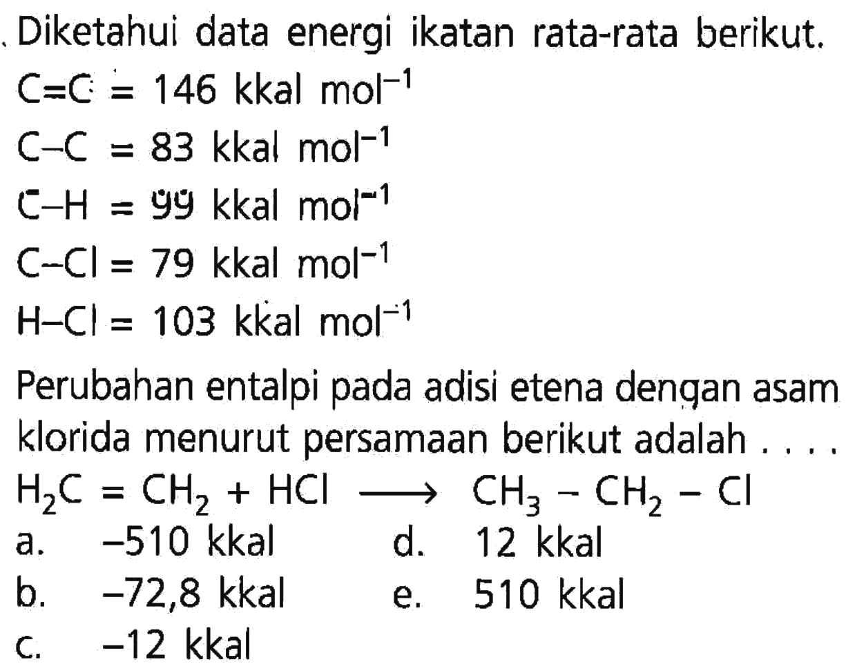 Diketahui data energi ikatan rata-rata berikut. C=C=146 kkal mol^(-1)  C-C=83 kkal mol^(-1)  C-H=99 kkal mol^(-1)  C-Cl=79 kkal mol^(-1)  H-Cl=103 kkal mol^(-1)  Perubahan entalpi pada adisi etena dengan asam klorida menurut persamaan berikut adalah  ... . .  H2C=CH2+HCl -> CH3-CH2-Cl    