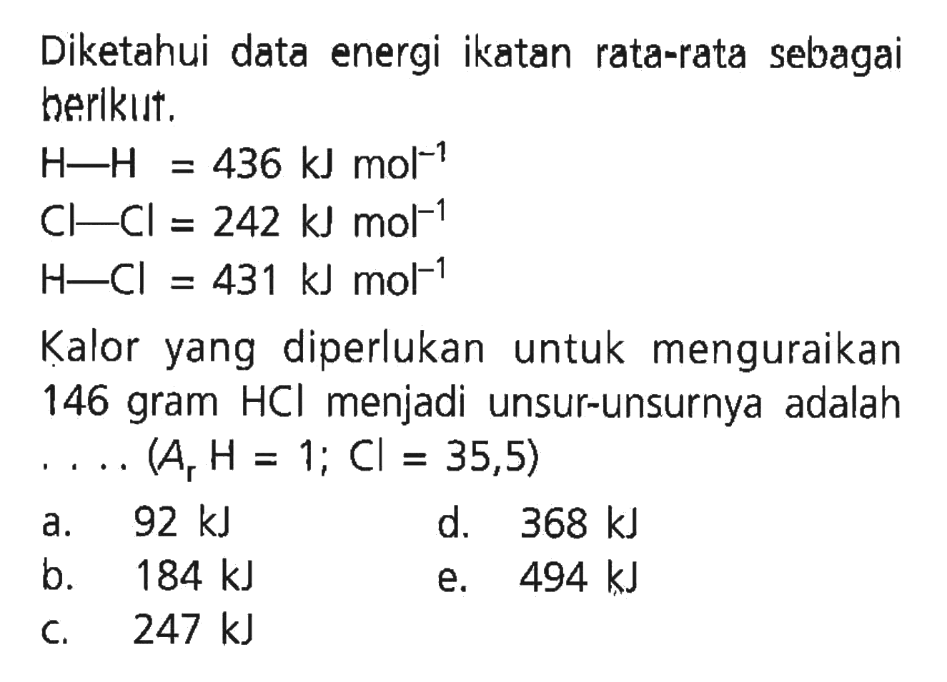 Diketahui data energi ikatan rata-rata sebagai berikut. H-H=436 kJ mol^(-1) Cl-Cl=242 kJ mol^(-1) H-Cl=431 kJ mol^(-1) Kalor yang diperlukan untuk menguraikan 146 gram  HCl  menjadi unsur-unsurnya adalah .....(Ar H=1 ; Cl=35,5)  