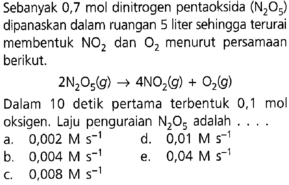 Sebanyak 0,7 mol dinitrogen pentaoksida (N2O5) dipanaskan dalam ruangan 5 liter sehingga terurai membentuk NO2 dan O2 menurut persamaan berikut. 2N2O5(g) -> 4NO2(g) + O2(g) Dalam 10 detik pertama terbentuk 0,1 mol oksigen. Laju penguraian N2O5 adalah .... 