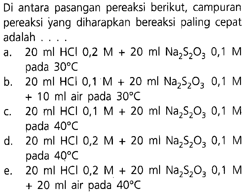 Di antara pasangan pereaksi berikut, campuran pereaksi yang diharapkan bereaksi paling cepat adalah.... a. 20 ml HCl 0,2 M+20 ml Na2 S2 O3 0,1 M pada 30 C b. 20 ml HCl 0,1 M+20 ml Na2 S2 O3 0,1 M +10 ml air pada 30 C c. 20 ml HCl 0,1 M+20 ml Na2 S2 O3 0,1 M pada 40 C d. 20 ml HCl 0,2 M+20 ml Na2 S2 O3 0,1 M pada 40 C e. 20 ml HCl 0,2 M+20 ml Na2 S2 O3 0,1 M+20 ml air pada 40 C  