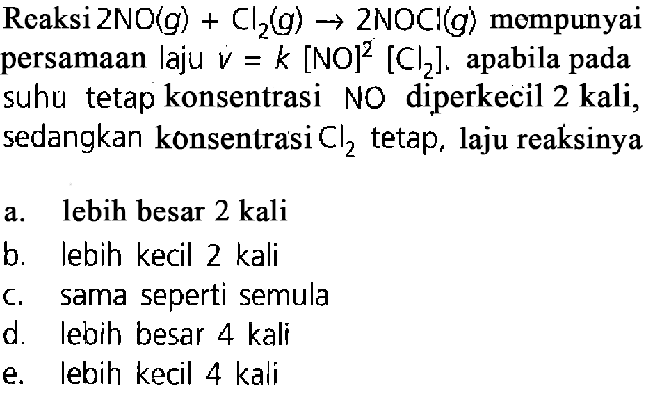 Reaksi  2NO(g)+Cl2(g)->2NOCl(g)  mempunyai persamaan laju v=k[NO]^2[Cl2]. apabila pada suhu tetap konsentrasi NO diperkecil 2 kali, sedangkan konsentrasi  Cl2  tetap, laju reaksinyaa. lebih besar 2 kalib. lebih kecil 2 kalic. sama seperti semulad. lebih besar 4 kalie. lebih kecil 4 kali 