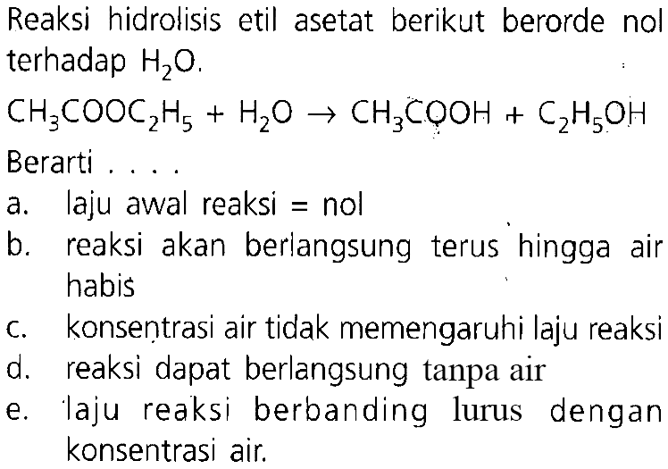 Reaksi hidrolisis etil asetat berikut berorde nol terhadap H2O.CH3COOC2H5+H2O -> CH3COOH+C2H5OH Berarti  ...  a. laju awal reaksi = nol b. reaksi akan berlangsung terus hingga air habis c. konsentrasi air tidak memengaruhi laju reaksi d. reaksi dapat berlangsung tanpa air e. laju reaksi berbanding lurus dengan konsentrasi air.