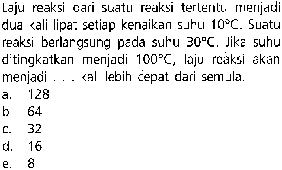 Laju reaksi dari suatu reaksi tertentu menjadi dua kali lipat setiap kenaikan suhu 10 C. Suatu reaksi berlangsung pada suhu 30 C. Jika suhu ditingkatkan menjadi 100 C , laju reaksi akan menjadi ... kali lebih cepat dari semula. 