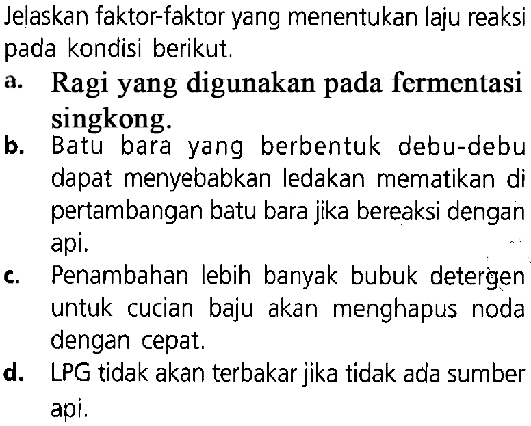 Jelaskan faktor-faktor yang menentukan laju reaksi pada kondisi berikut. a. Ragi yang digunakan pada fermentasi singkong. b. Batu bara yang berbentuk debu-debu dapat menyebabkan ledakan mematikan di pertambangan batu bara jika bereaksi dengan api. c. Penambahan lebin banyak bubuk detergen untuk cucian baju akan menghapus noda dengan cepat. d. LPG tidak akan terbakar jika tidak ada sumber api.