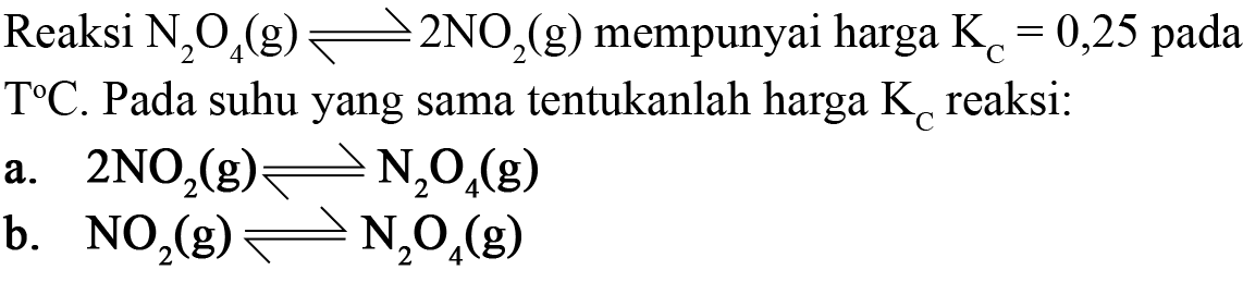 Reaksi N2O4 (g) <=> 2 NO2 (g) mempunyai harga Kc = 0,25 pada T C. Pada suhu yang sama tentukanlah harga Kc reaksi: 
a. 2 NO2 (g) <=> N2O4 (g) 
b. NO2 (g) <=> N2O4 (g)