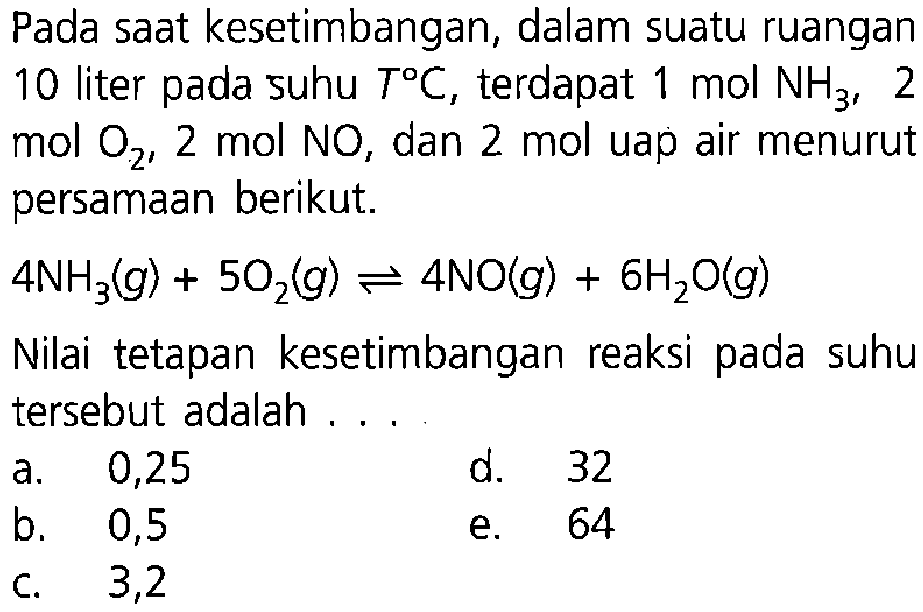 Pada saat kesetimbangan, dalam suatu ruangan 10 liter pada suhu T C, terdapat 1 mol NH3, 2 mol O2, 2 mol NO, dan 2 mol uap air menurut persamaan berikut. 4 NH3(g) + 5 O2(g) <=> 4 NO(g)+ 6 H2O(g) Nilai tetapan kesetimbangan reaksi pada suhu tersebut adalah ... 