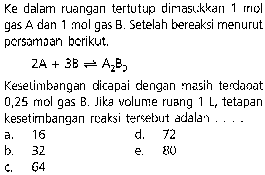 Ke dalam ruangan tertutup dimasukkan 1 mol gas  A dan 1 mol gas B. Setelah bereaksi menurut persamaan berikut. 2A+3B <=> A2B3 Kesetimbangan dicapai dengan masih terdapat 0,25 mol gas B . Jika volume ruang 1 L, tetapan kesetimbangan reaksi tersebut adalah ....
