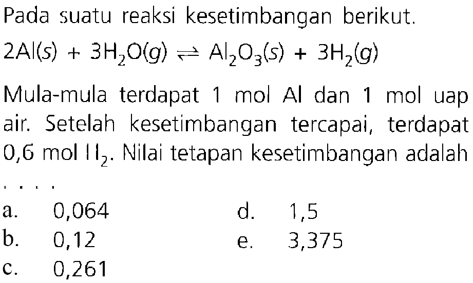 Pada suatu reaksi kesetimbangan berikut.  2Al(s)+3H2O(g) <-> Al2O3(s)+3H2(g)  Mula-mula terdapat  1 mol Al  dan  1 mol  uap air. Setelah kesetimbangan tercapai, terdapat  0,6 mol H2 . Nilai tetapan kesetimbangan adalah ....