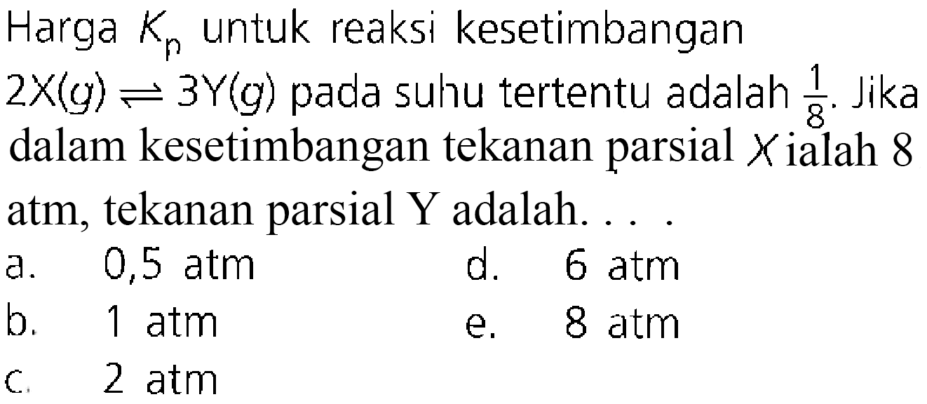 Harga Kp untuk reaksi kesetimbangan 2X(g) <=> 3Y(g) pada suhu tertentu adalah 1/8. Jika dalam kesetimbangan tekanan parsial x ialah 8 atm, tekanan parsial Y adalah ....