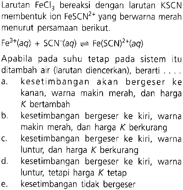 Larutan  FeCl3  bereaksi dengan larutan  KSCN membentuk ion  FeSCN^(2+)  yang berwarna merah menurut persamaan berikut. Fe^3+(aq)+SCN^- (aq)<-Fe(SCN)^2+(aq) Apabila pada suhu tetap pada sistem itu ditambah air (larutan diencerkan), berarti .... a. kesetimbangan akan bergeser ke kanan, warna makin merah, dan harga K bertambah b. kesetimbangan bergeser ke kiri, warna makin merah, dan harga  K  berkurang c. kesetimbangan bergeser ke kiri, warna luntur, dan harga  K  berkurang d. kesetimbangan bergeser ke kiri, warna luntur, tetapi harga  K  tetap e. kesetimbangan tidak bergeser 