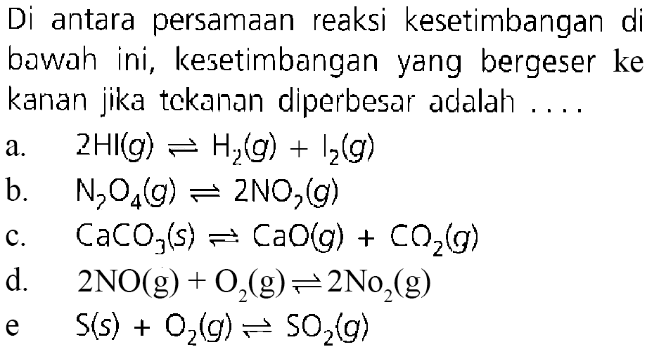 Di antara persamaan reaksi kesetimbangan di bawah ini, kesetimbangan yang bergeser ke kanan jika tckanan diperbesar adalah ....a.  2HI(g)<=>H2(g)+l2(g)  b.  N2O4(g)<=>2NO2(g) c.  CaCO3(s)<=>CaO(g)+CO2(g) d.  2NO(g)+O2(g)<=>2NO2(g) e   S(s)+O2(g)<=>SO2(g) 