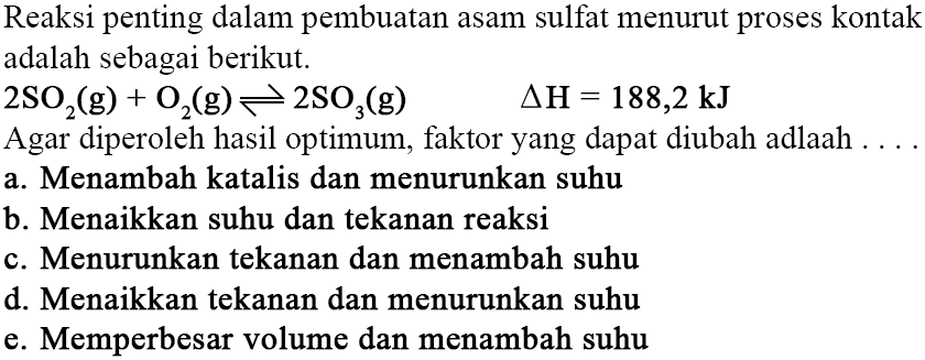 Reaksi penting dalam pembuatan asam sulfat menurut proses kontak adalah sebagai berikut.2SO2(g)+O2(g)<=>2SO3(g) segitiga H=188,2 kJAgar diperoleh hasil optimum, faktor yang dapat diubah adalah ...