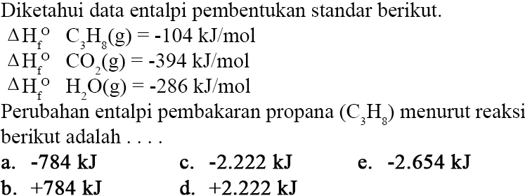 Diketahui data entalpi pembentukan standar berikut. segitiga Hf C3H8(g)=-104 kJ/mol segitiga Hf CO2(g)=-394 kJ/mol segitiga Hf H2O(g)=-286 kJ/mol Perubahan entalpi pembakaran propana (C3H8) menurut reaks berikut adalah .... 