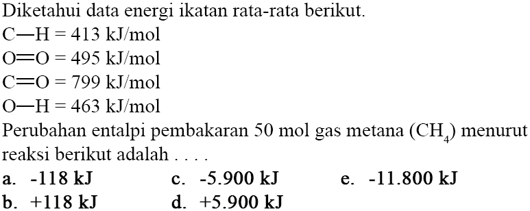 Diketahui data energi ikatan rata-rata berikut. 
C-H=413 kJ/mol O=O = 495 kJ/mol C=O = 799 kJ/mol 0-H= 463 kJ/mol Perubahan entalpi pembakaran 50 mol gas metana (CH4) menurut reaksi berikut adalah 