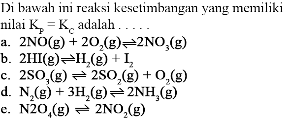 Di bawah ini reaksi kesetimbangan yang memiliki nilai  Kp=KC adalah ... a.  2NO(g) + 2O2(g) <=> 2NO3(g) b.  2HI(g) <=> H2(g) + I2 c.  2SO3(g) <=> 2SO2(g) + O2(g) d.  N2(g) + 3H2(g) <=> 2NH3(g) e.  N2O4(g) <=> 2NO2(g) 